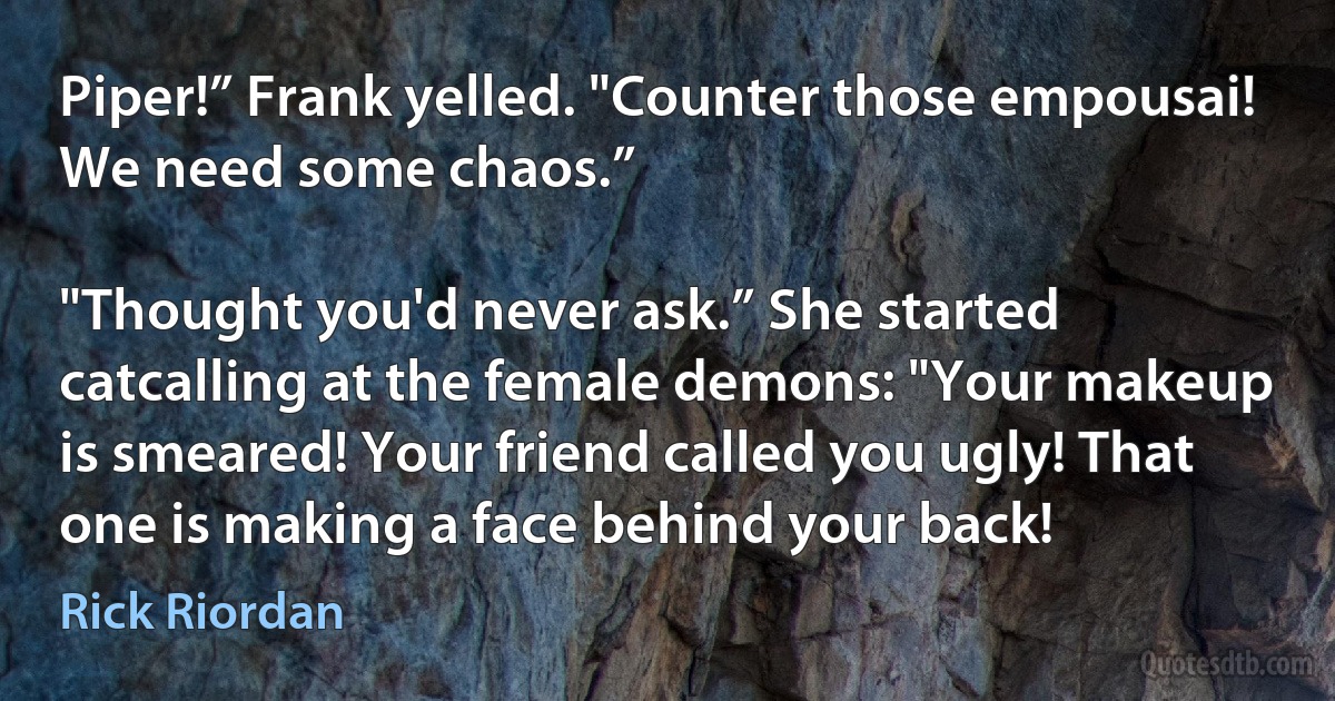 Piper!” Frank yelled. "Counter those empousai! We need some chaos.”

"Thought you'd never ask.” She started catcalling at the female demons: "Your makeup is smeared! Your friend called you ugly! That one is making a face behind your back! (Rick Riordan)