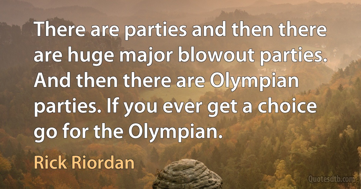 There are parties and then there are huge major blowout parties. And then there are Olympian parties. If you ever get a choice go for the Olympian. (Rick Riordan)