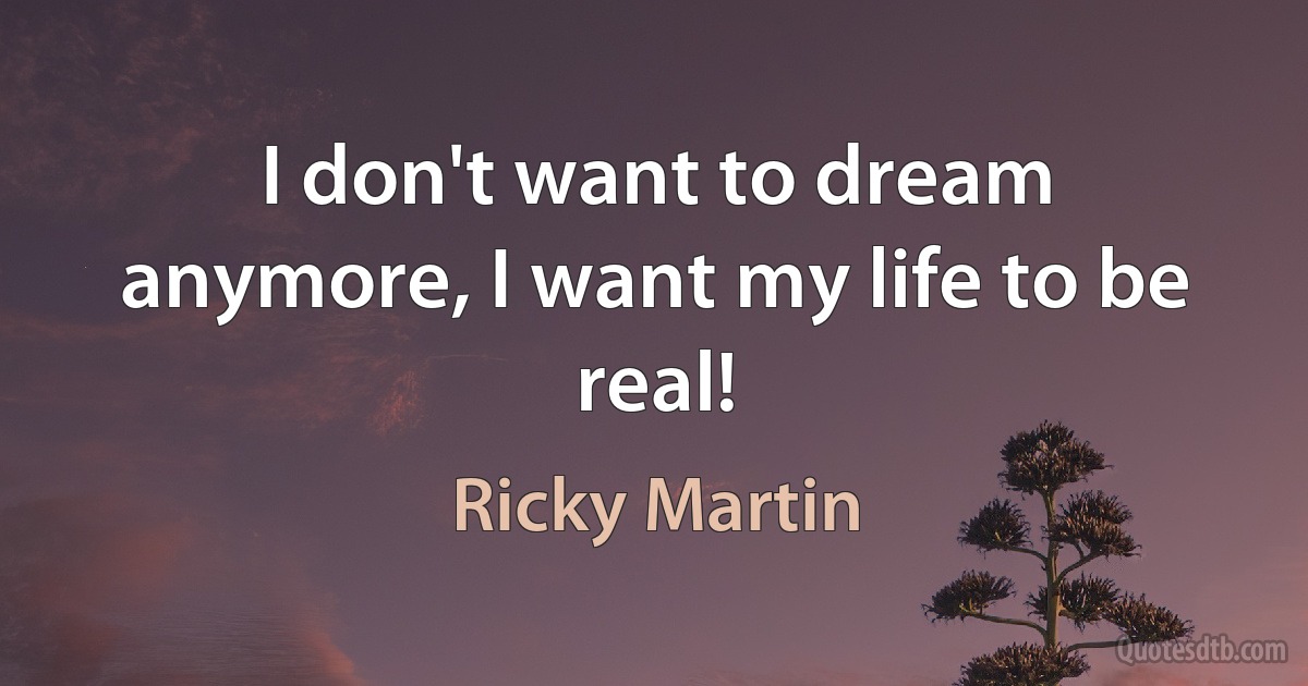 I don't want to dream anymore, I want my life to be real! (Ricky Martin)