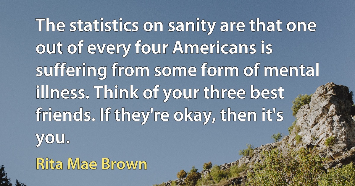 The statistics on sanity are that one out of every four Americans is suffering from some form of mental illness. Think of your three best friends. If they're okay, then it's you. (Rita Mae Brown)