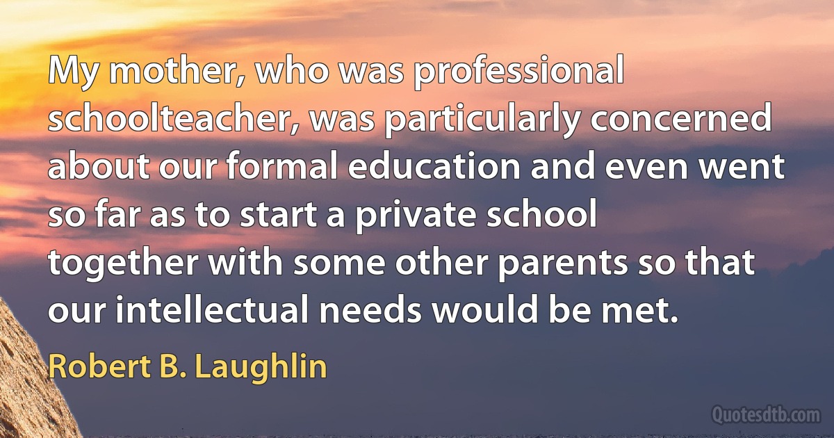 My mother, who was professional schoolteacher, was particularly concerned about our formal education and even went so far as to start a private school together with some other parents so that our intellectual needs would be met. (Robert B. Laughlin)