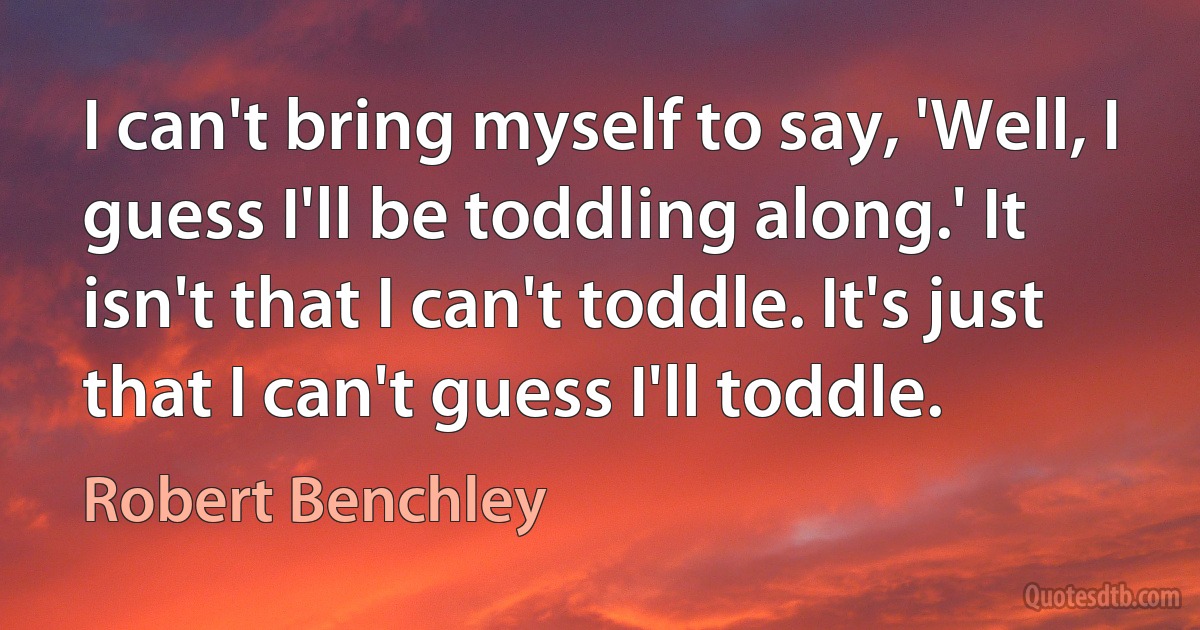 I can't bring myself to say, 'Well, I guess I'll be toddling along.' It isn't that I can't toddle. It's just that I can't guess I'll toddle. (Robert Benchley)