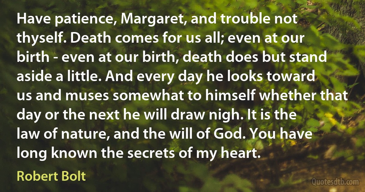 Have patience, Margaret, and trouble not thyself. Death comes for us all; even at our birth - even at our birth, death does but stand aside a little. And every day he looks toward us and muses somewhat to himself whether that day or the next he will draw nigh. It is the law of nature, and the will of God. You have long known the secrets of my heart. (Robert Bolt)