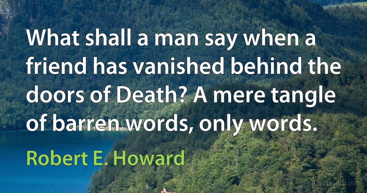 What shall a man say when a friend has vanished behind the doors of Death? A mere tangle of barren words, only words. (Robert E. Howard)