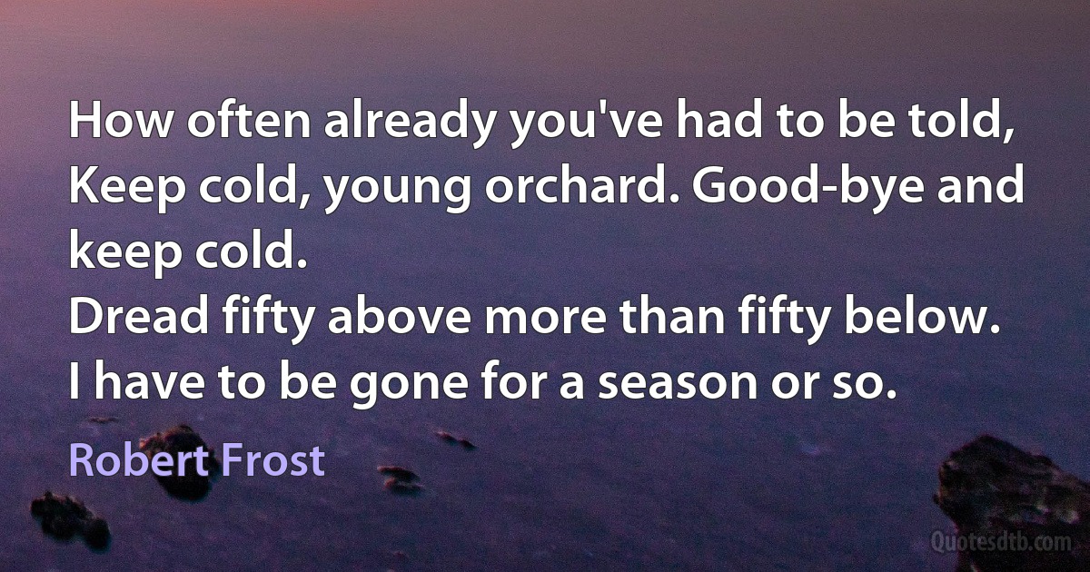 How often already you've had to be told,
Keep cold, young orchard. Good-bye and keep cold.
Dread fifty above more than fifty below.
I have to be gone for a season or so. (Robert Frost)