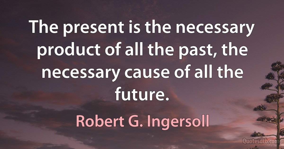 The present is the necessary product of all the past, the necessary cause of all the future. (Robert G. Ingersoll)