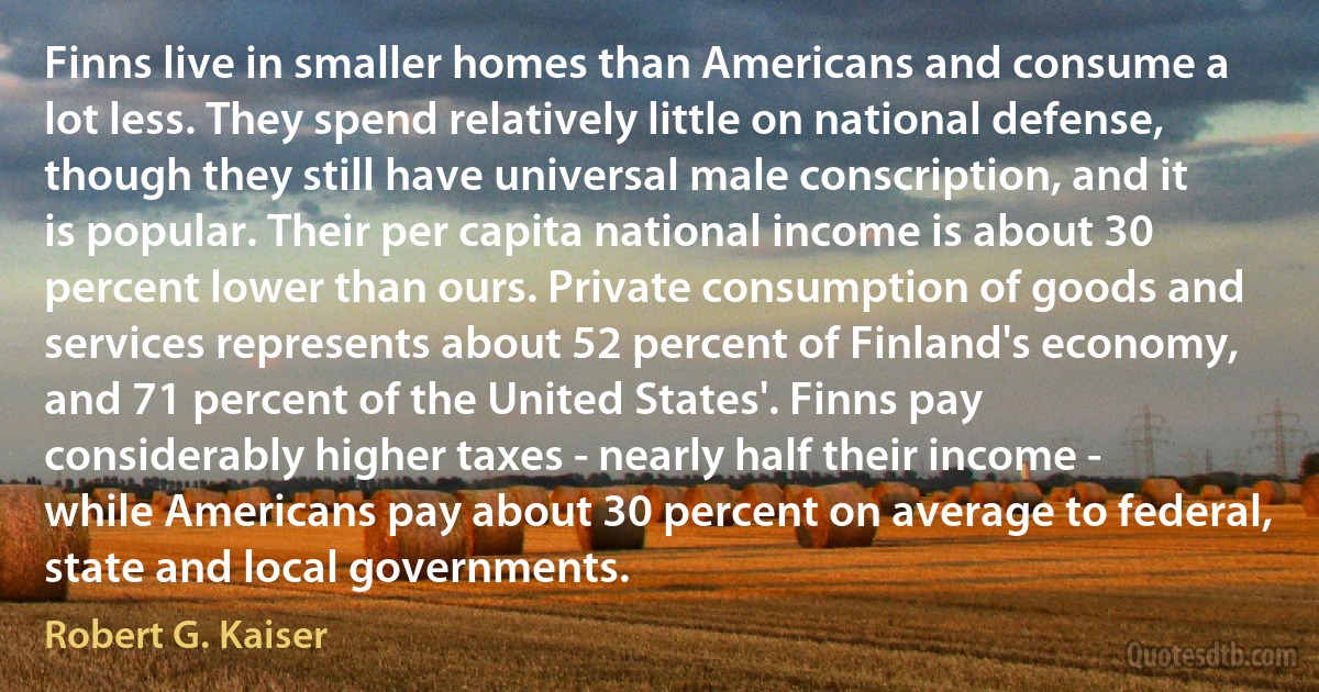 Finns live in smaller homes than Americans and consume a lot less. They spend relatively little on national defense, though they still have universal male conscription, and it is popular. Their per capita national income is about 30 percent lower than ours. Private consumption of goods and services represents about 52 percent of Finland's economy, and 71 percent of the United States'. Finns pay considerably higher taxes - nearly half their income - while Americans pay about 30 percent on average to federal, state and local governments. (Robert G. Kaiser)