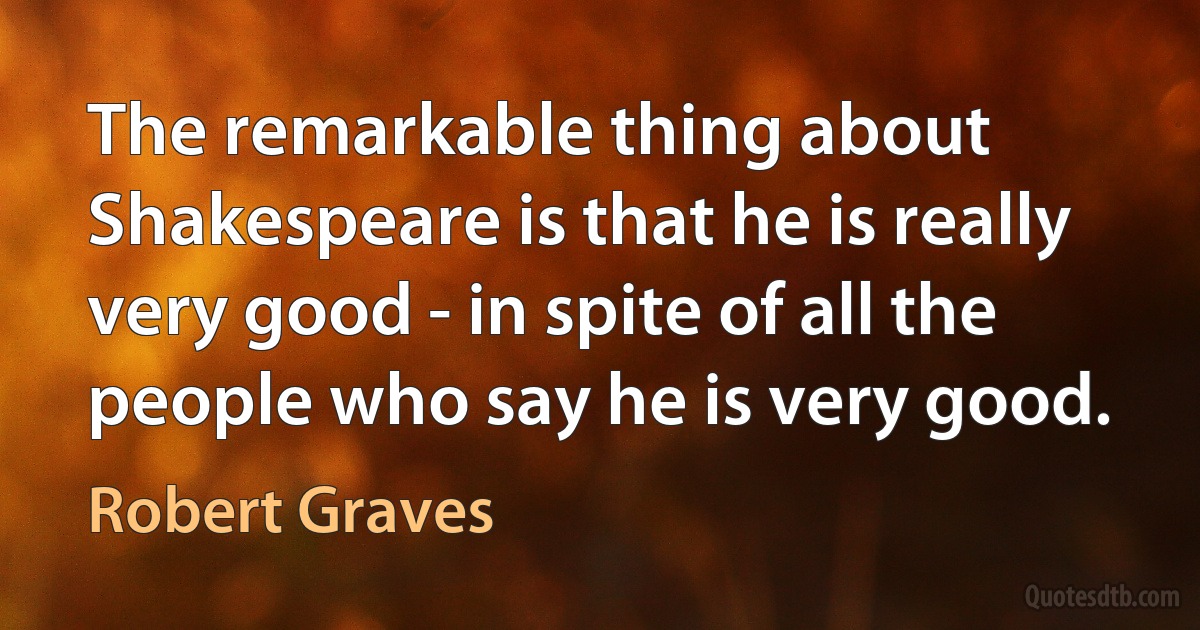 The remarkable thing about Shakespeare is that he is really very good - in spite of all the people who say he is very good. (Robert Graves)