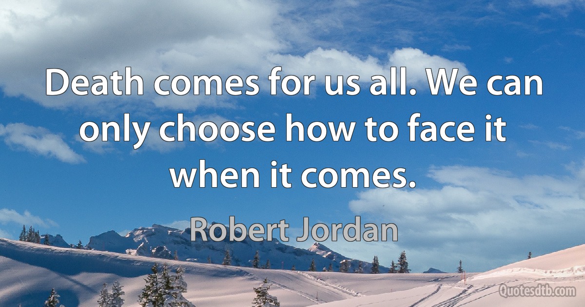 Death comes for us all. We can only choose how to face it when it comes. (Robert Jordan)