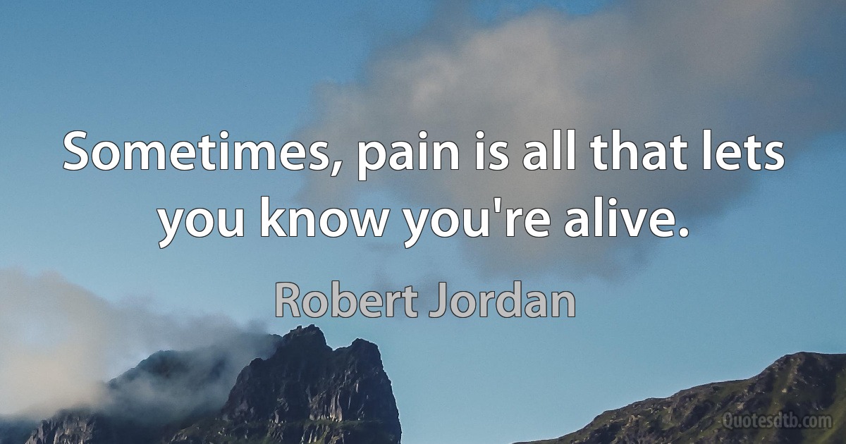 Sometimes, pain is all that lets you know you're alive. (Robert Jordan)