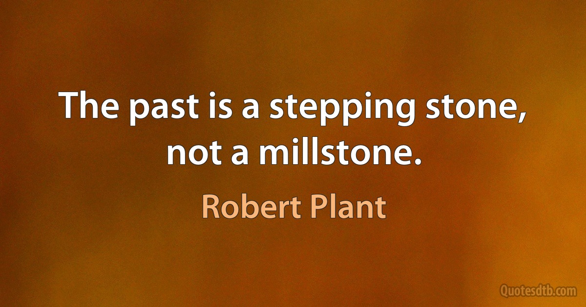 The past is a stepping stone, not a millstone. (Robert Plant)