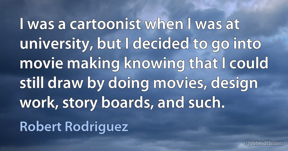 I was a cartoonist when I was at university, but I decided to go into movie making knowing that I could still draw by doing movies, design work, story boards, and such. (Robert Rodriguez)