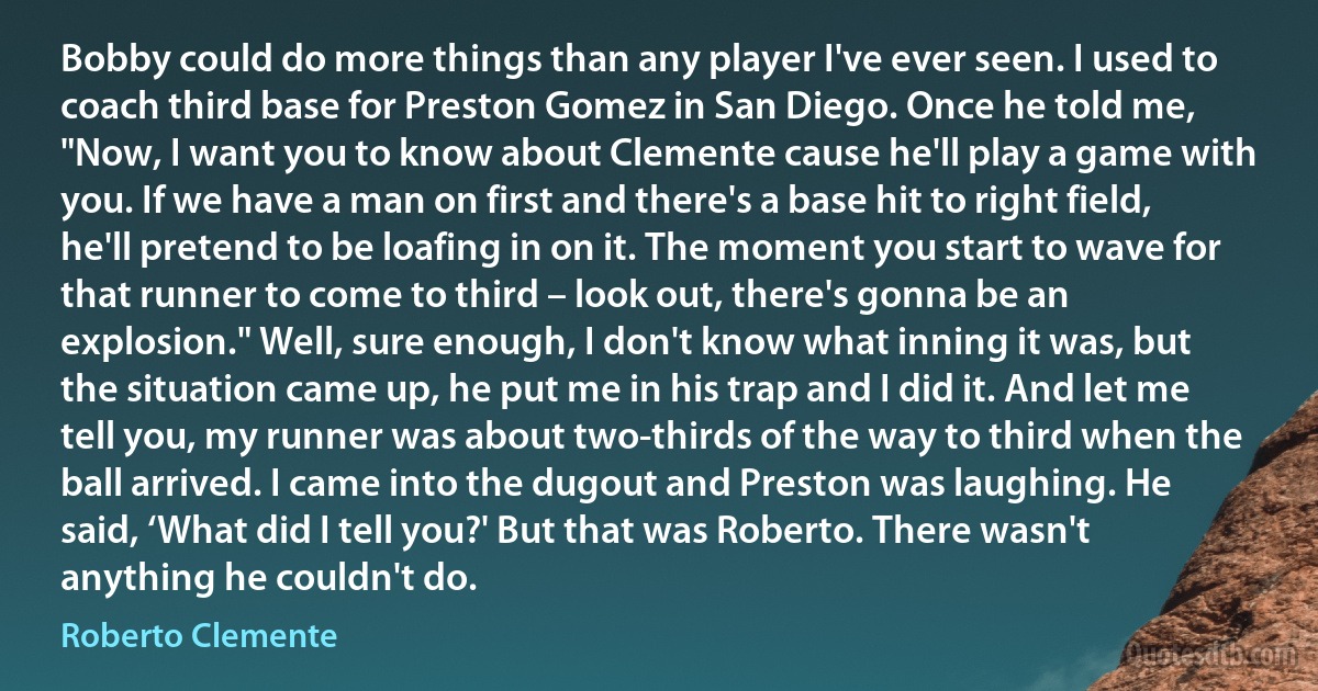 Bobby could do more things than any player I've ever seen. I used to coach third base for Preston Gomez in San Diego. Once he told me, "Now, I want you to know about Clemente cause he'll play a game with you. If we have a man on first and there's a base hit to right field, he'll pretend to be loafing in on it. The moment you start to wave for that runner to come to third – look out, there's gonna be an explosion." Well, sure enough, I don't know what inning it was, but the situation came up, he put me in his trap and I did it. And let me tell you, my runner was about two-thirds of the way to third when the ball arrived. I came into the dugout and Preston was laughing. He said, ‘What did I tell you?' But that was Roberto. There wasn't anything he couldn't do. (Roberto Clemente)