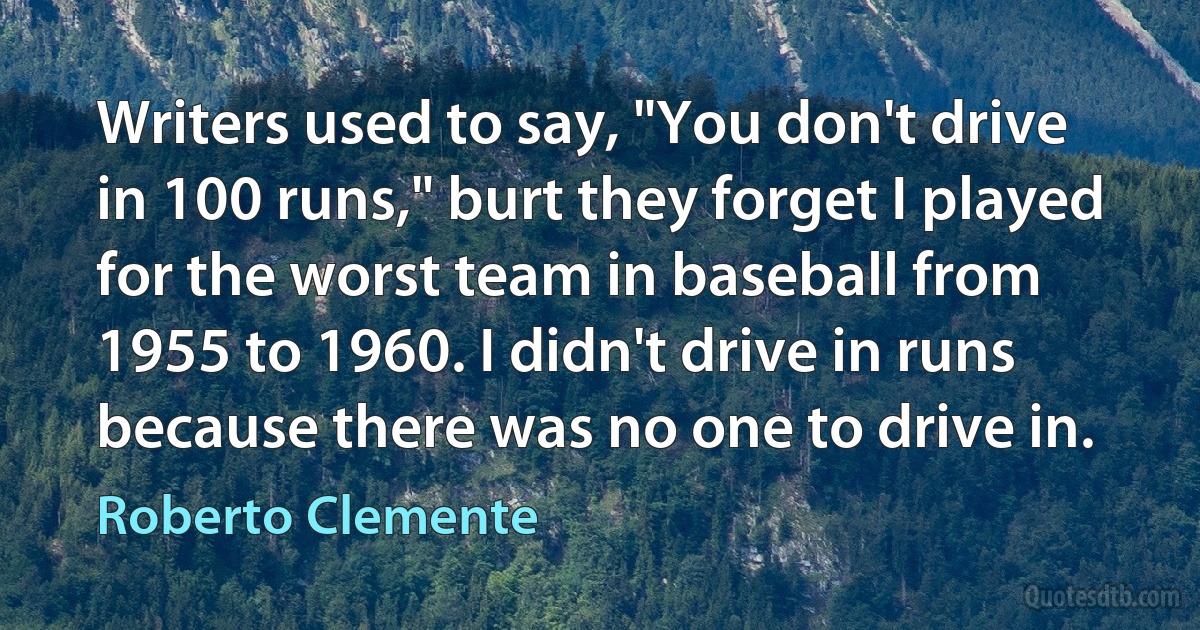 Writers used to say, "You don't drive in 100 runs," burt they forget I played for the worst team in baseball from 1955 to 1960. I didn't drive in runs because there was no one to drive in. (Roberto Clemente)