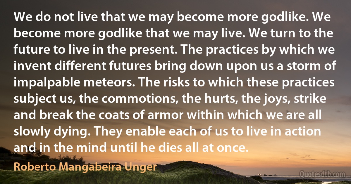 We do not live that we may become more godlike. We become more godlike that we may live. We turn to the future to live in the present. The practices by which we invent different futures bring down upon us a storm of impalpable meteors. The risks to which these practices subject us, the commotions, the hurts, the joys, strike and break the coats of armor within which we are all slowly dying. They enable each of us to live in action and in the mind until he dies all at once. (Roberto Mangabeira Unger)