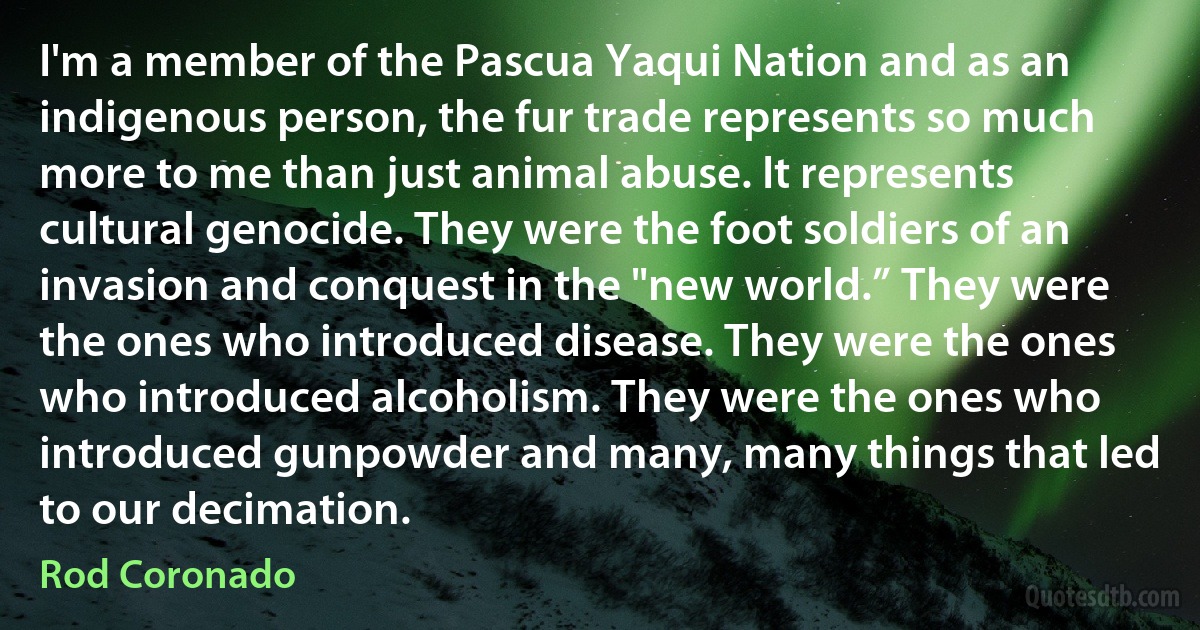 I'm a member of the Pascua Yaqui Nation and as an indigenous person, the fur trade represents so much more to me than just animal abuse. It represents cultural genocide. They were the foot soldiers of an invasion and conquest in the "new world.” They were the ones who introduced disease. They were the ones who introduced alcoholism. They were the ones who introduced gunpowder and many, many things that led to our decimation. (Rod Coronado)