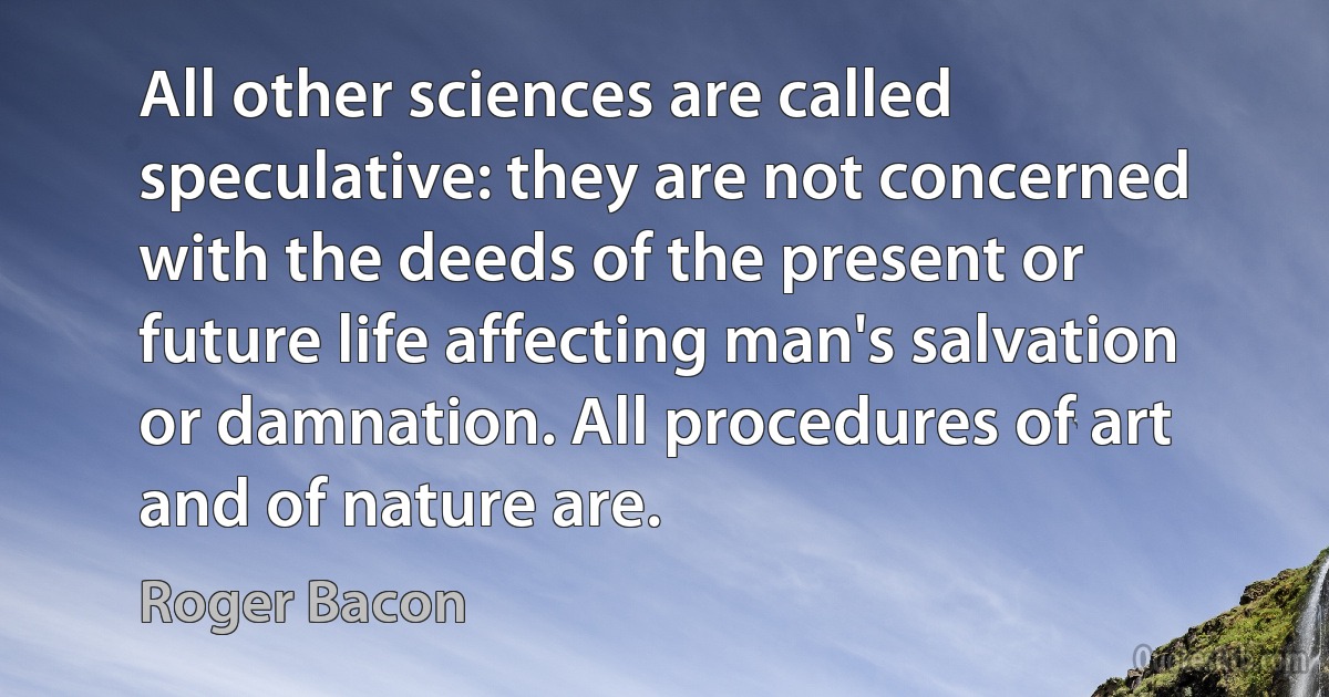 All other sciences are called speculative: they are not concerned with the deeds of the present or future life affecting man's salvation or damnation. All procedures of art and of nature are. (Roger Bacon)