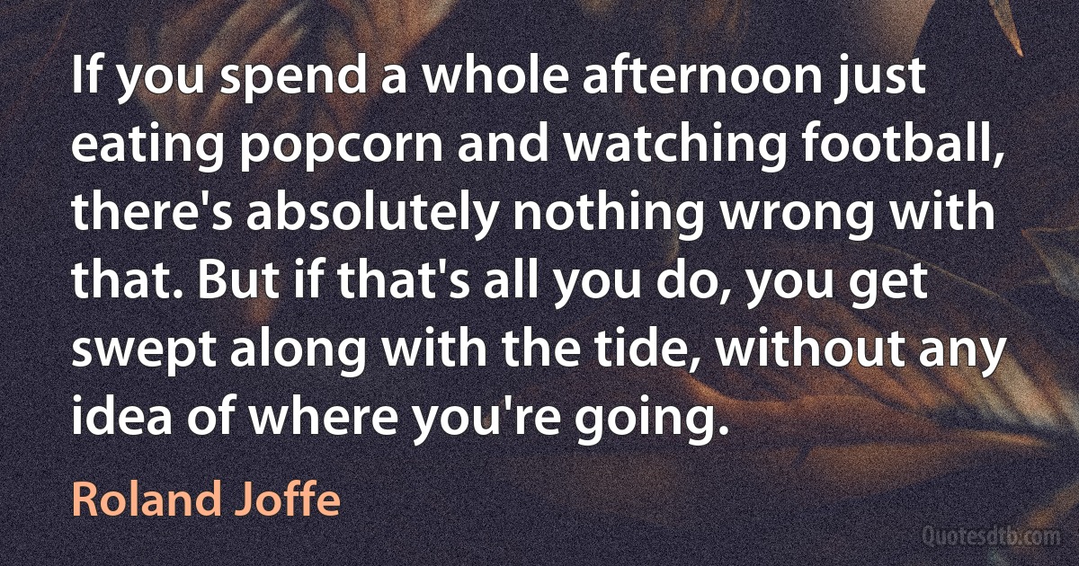 If you spend a whole afternoon just eating popcorn and watching football, there's absolutely nothing wrong with that. But if that's all you do, you get swept along with the tide, without any idea of where you're going. (Roland Joffe)