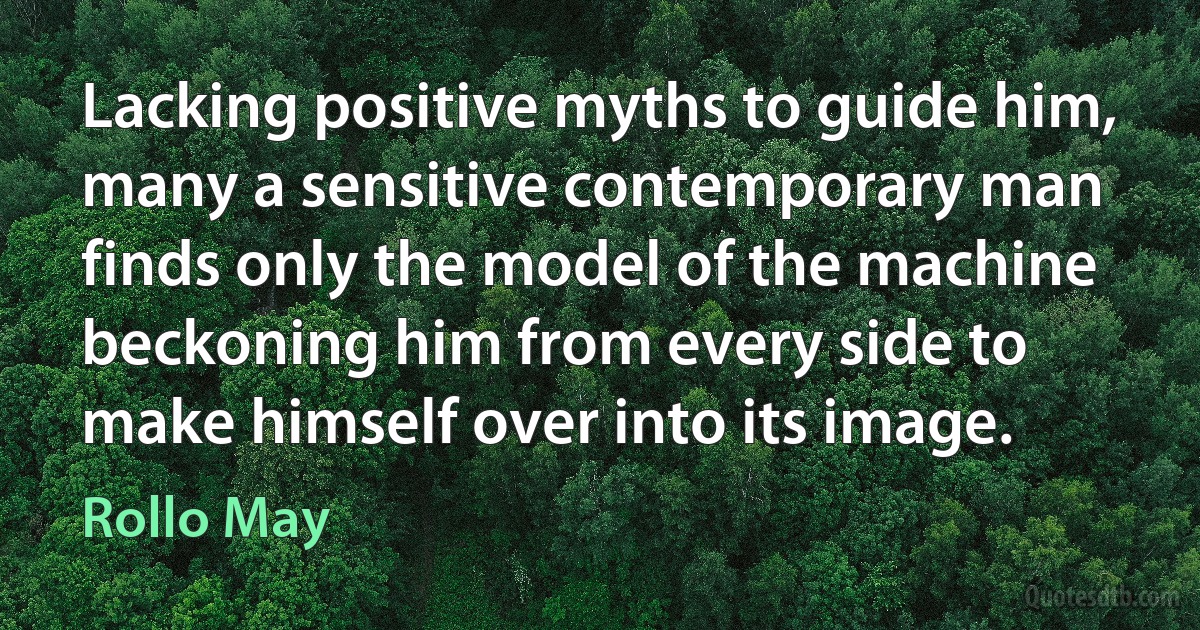 Lacking positive myths to guide him, many a sensitive contemporary man finds only the model of the machine beckoning him from every side to make himself over into its image. (Rollo May)