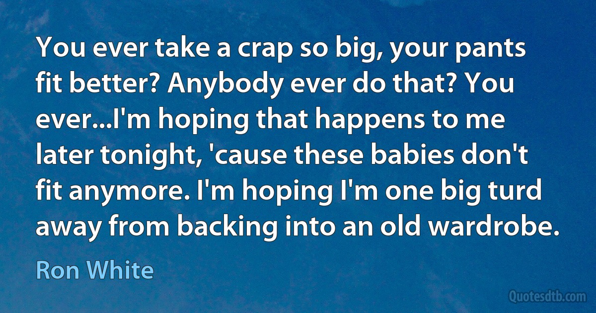 You ever take a crap so big, your pants fit better? Anybody ever do that? You ever...I'm hoping that happens to me later tonight, 'cause these babies don't fit anymore. I'm hoping I'm one big turd away from backing into an old wardrobe. (Ron White)