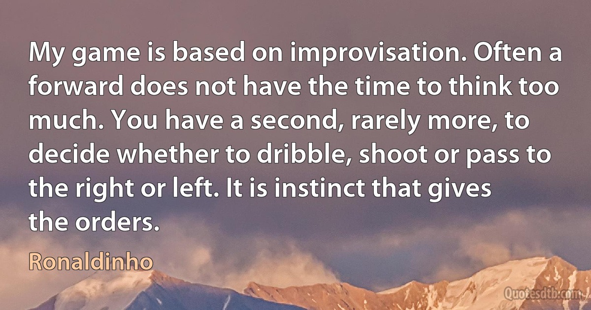 My game is based on improvisation. Often a forward does not have the time to think too much. You have a second, rarely more, to decide whether to dribble, shoot or pass to the right or left. It is instinct that gives the orders. (Ronaldinho)