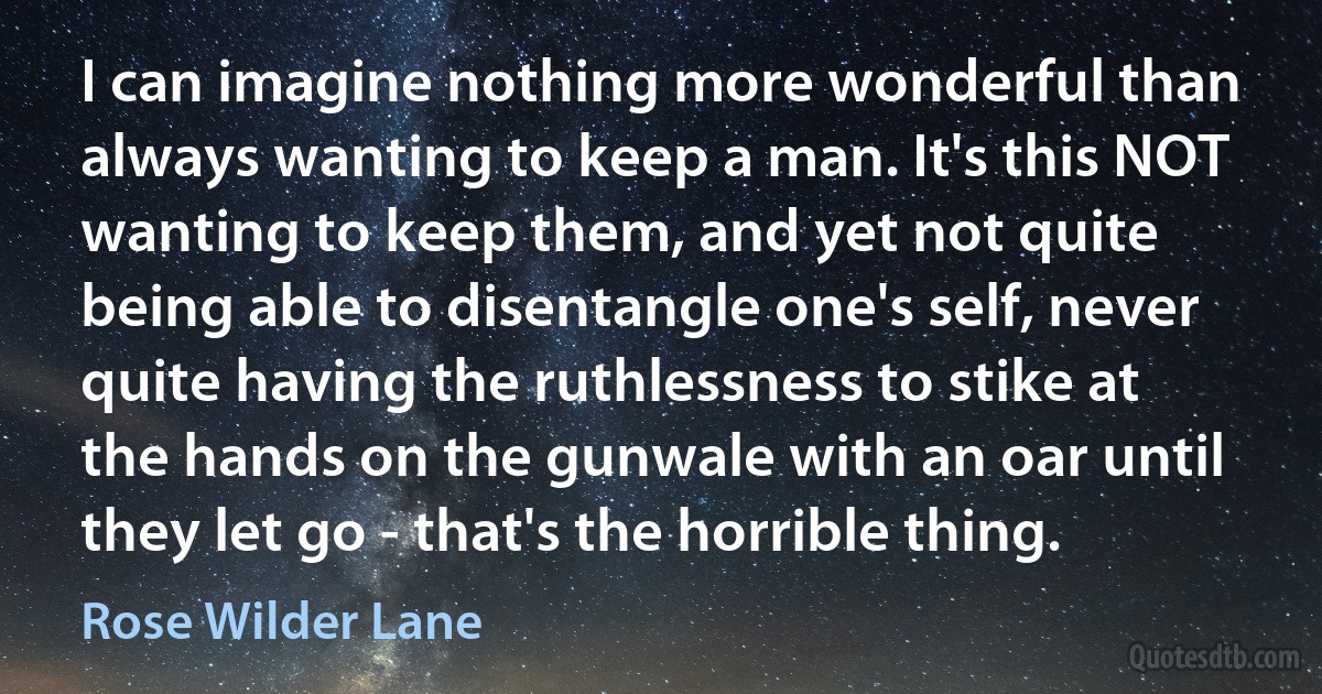 I can imagine nothing more wonderful than always wanting to keep a man. It's this NOT wanting to keep them, and yet not quite being able to disentangle one's self, never quite having the ruthlessness to stike at the hands on the gunwale with an oar until they let go - that's the horrible thing. (Rose Wilder Lane)