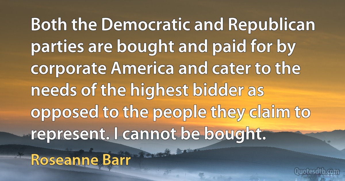 Both the Democratic and Republican parties are bought and paid for by corporate America and cater to the needs of the highest bidder as opposed to the people they claim to represent. I cannot be bought. (Roseanne Barr)