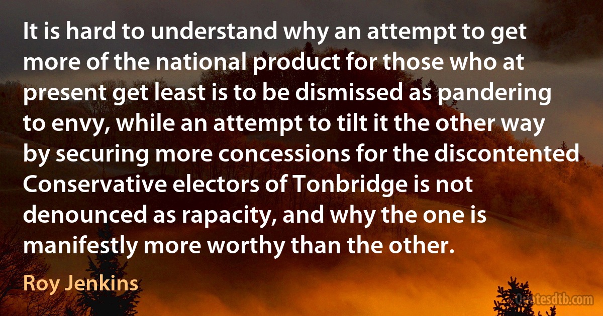 It is hard to understand why an attempt to get more of the national product for those who at present get least is to be dismissed as pandering to envy, while an attempt to tilt it the other way by securing more concessions for the discontented Conservative electors of Tonbridge is not denounced as rapacity, and why the one is manifestly more worthy than the other. (Roy Jenkins)