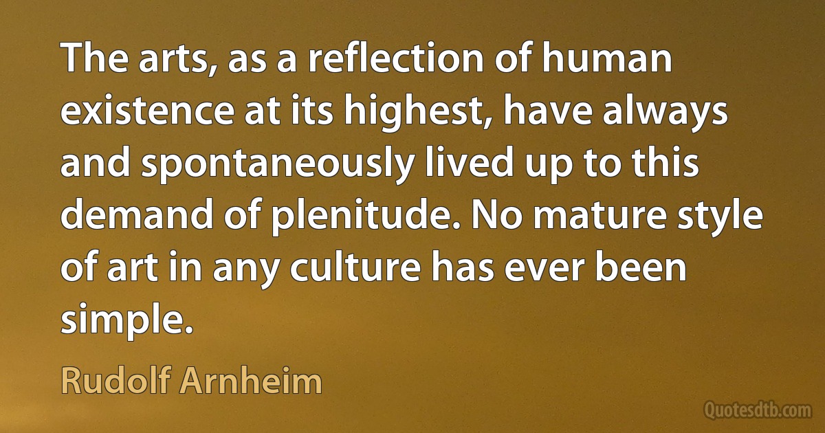 The arts, as a reflection of human existence at its highest, have always and spontaneously lived up to this demand of plenitude. No mature style of art in any culture has ever been simple. (Rudolf Arnheim)