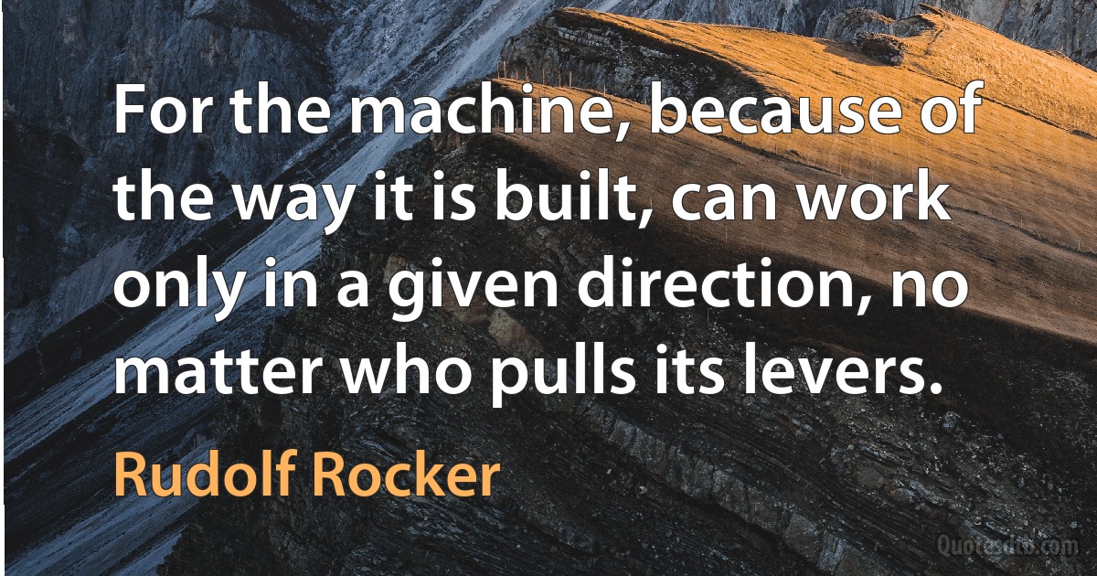 For the machine, because of the way it is built, can work only in a given direction, no matter who pulls its levers. (Rudolf Rocker)