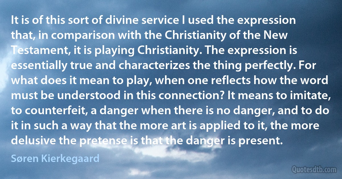 It is of this sort of divine service I used the expression that, in comparison with the Christianity of the New Testament, it is playing Christianity. The expression is essentially true and characterizes the thing perfectly. For what does it mean to play, when one reflects how the word must be understood in this connection? It means to imitate, to counterfeit, a danger when there is no danger, and to do it in such a way that the more art is applied to it, the more delusive the pretense is that the danger is present. (Søren Kierkegaard)