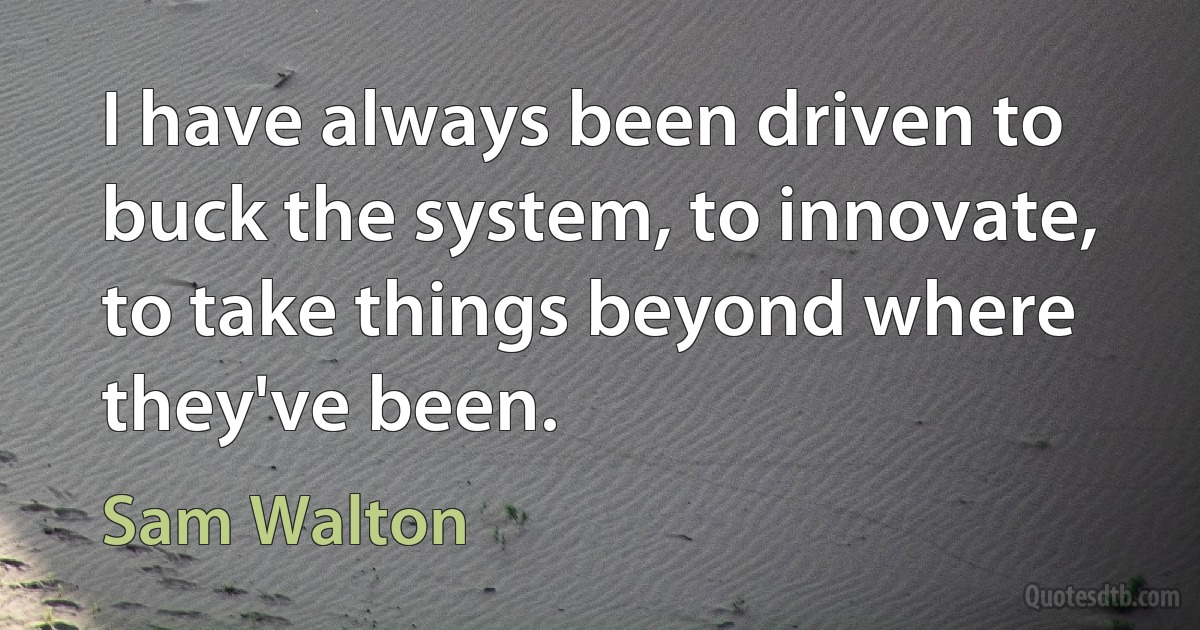 I have always been driven to buck the system, to innovate, to take things beyond where they've been. (Sam Walton)