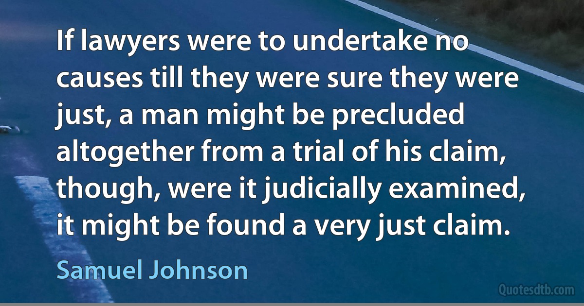 If lawyers were to undertake no causes till they were sure they were just, a man might be precluded altogether from a trial of his claim, though, were it judicially examined, it might be found a very just claim. (Samuel Johnson)