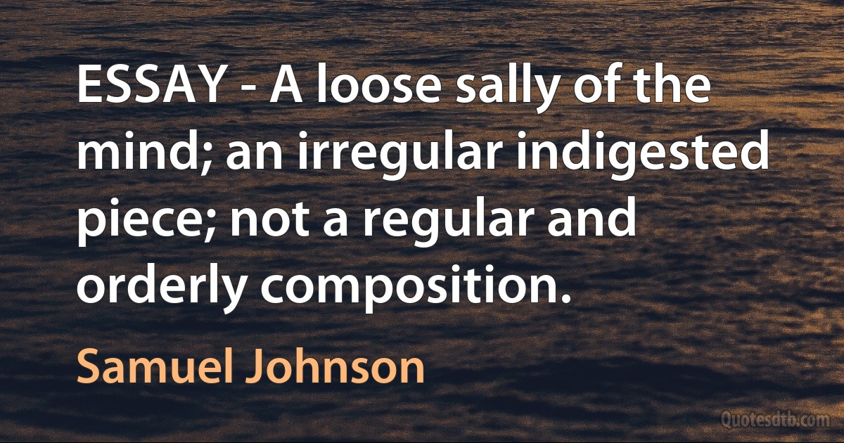 ESSAY - A loose sally of the mind; an irregular indigested piece; not a regular and orderly composition. (Samuel Johnson)