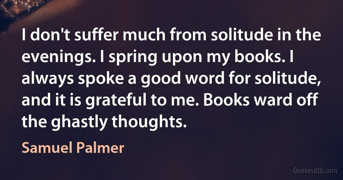 I don't suffer much from solitude in the evenings. I spring upon my books. I always spoke a good word for solitude, and it is grateful to me. Books ward off the ghastly thoughts. (Samuel Palmer)