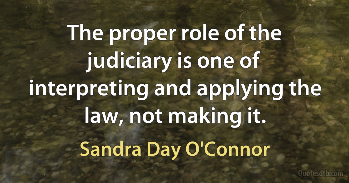 The proper role of the judiciary is one of interpreting and applying the law, not making it. (Sandra Day O'Connor)