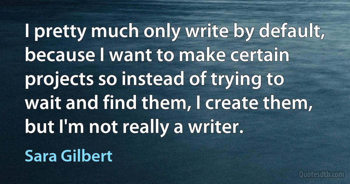 I pretty much only write by default, because I want to make certain projects so instead of trying to wait and find them, I create them, but I'm not really a writer. (Sara Gilbert)