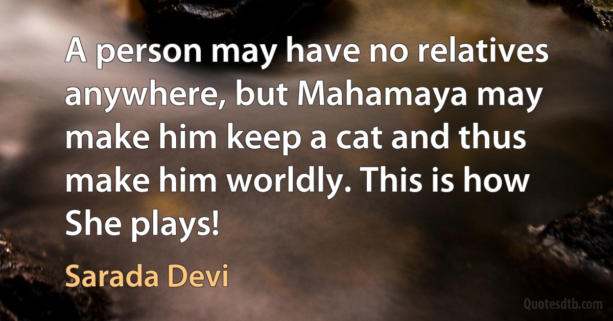 A person may have no relatives anywhere, but Mahamaya may make him keep a cat and thus make him worldly. This is how She plays! (Sarada Devi)