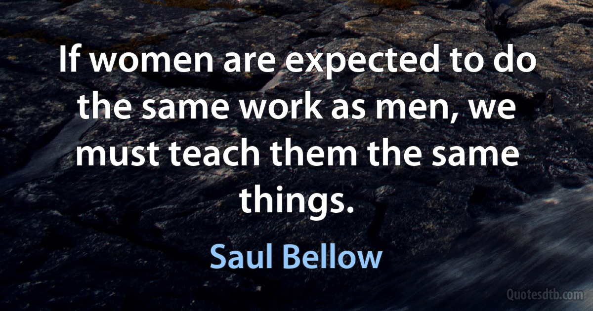 If women are expected to do the same work as men, we must teach them the same things. (Saul Bellow)