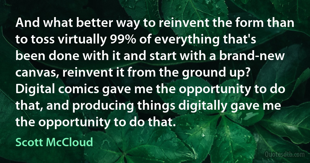 And what better way to reinvent the form than to toss virtually 99% of everything that's been done with it and start with a brand-new canvas, reinvent it from the ground up? Digital comics gave me the opportunity to do that, and producing things digitally gave me the opportunity to do that. (Scott McCloud)