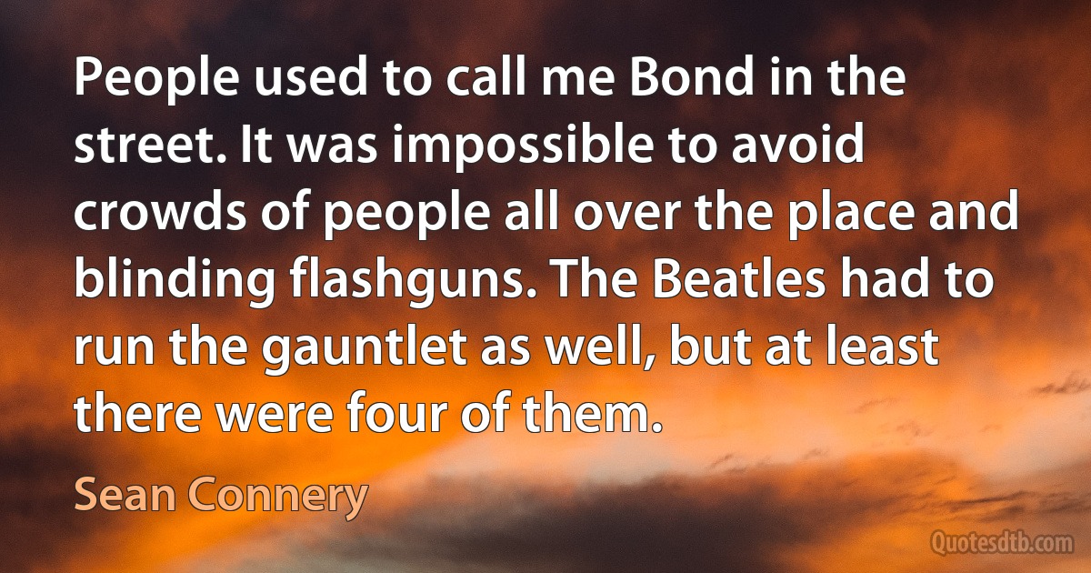 People used to call me Bond in the street. It was impossible to avoid crowds of people all over the place and blinding flashguns. The Beatles had to run the gauntlet as well, but at least there were four of them. (Sean Connery)