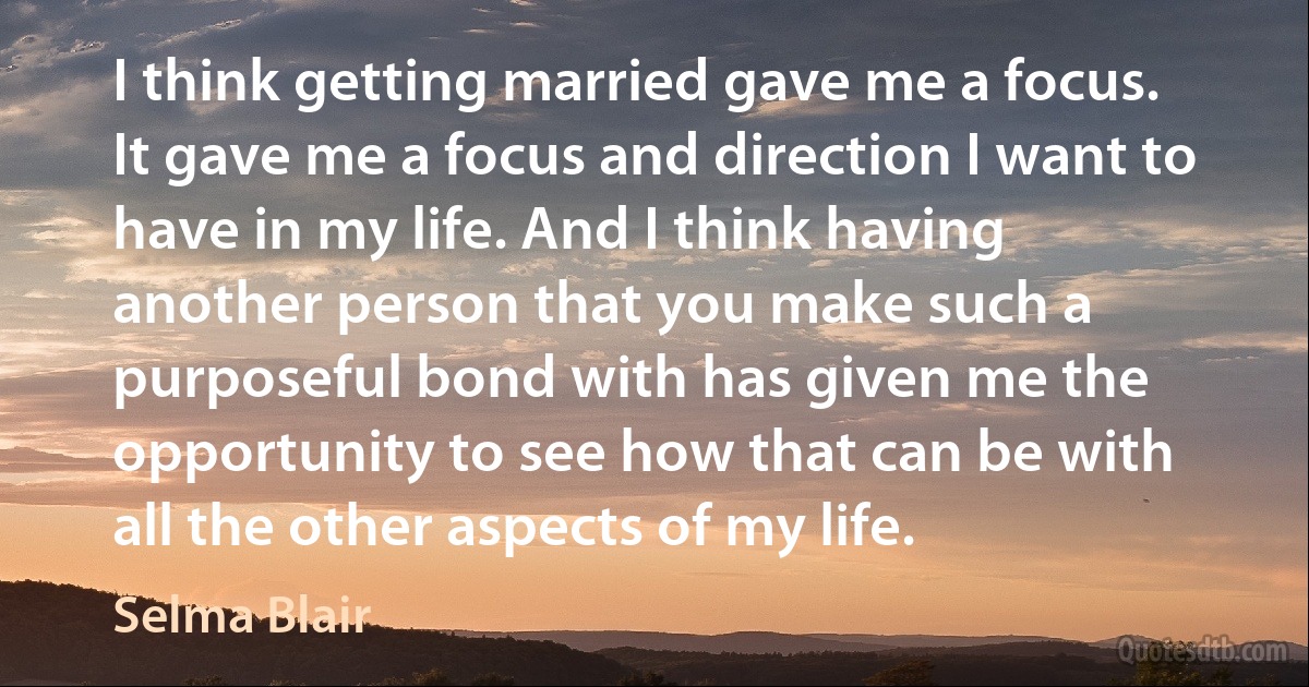 I think getting married gave me a focus. It gave me a focus and direction I want to have in my life. And I think having another person that you make such a purposeful bond with has given me the opportunity to see how that can be with all the other aspects of my life. (Selma Blair)