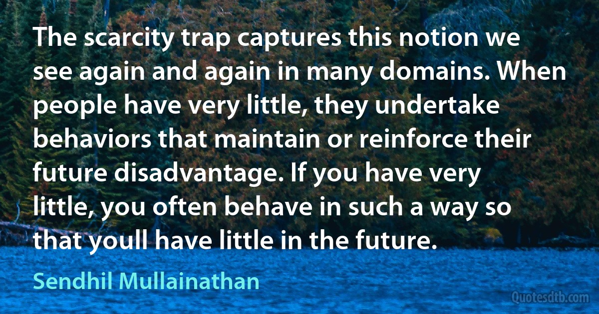 The scarcity trap captures this notion we see again and again in many domains. When people have very little, they undertake behaviors that maintain or reinforce their future disadvantage. If you have very little, you often behave in such a way so that youll have little in the future. (Sendhil Mullainathan)