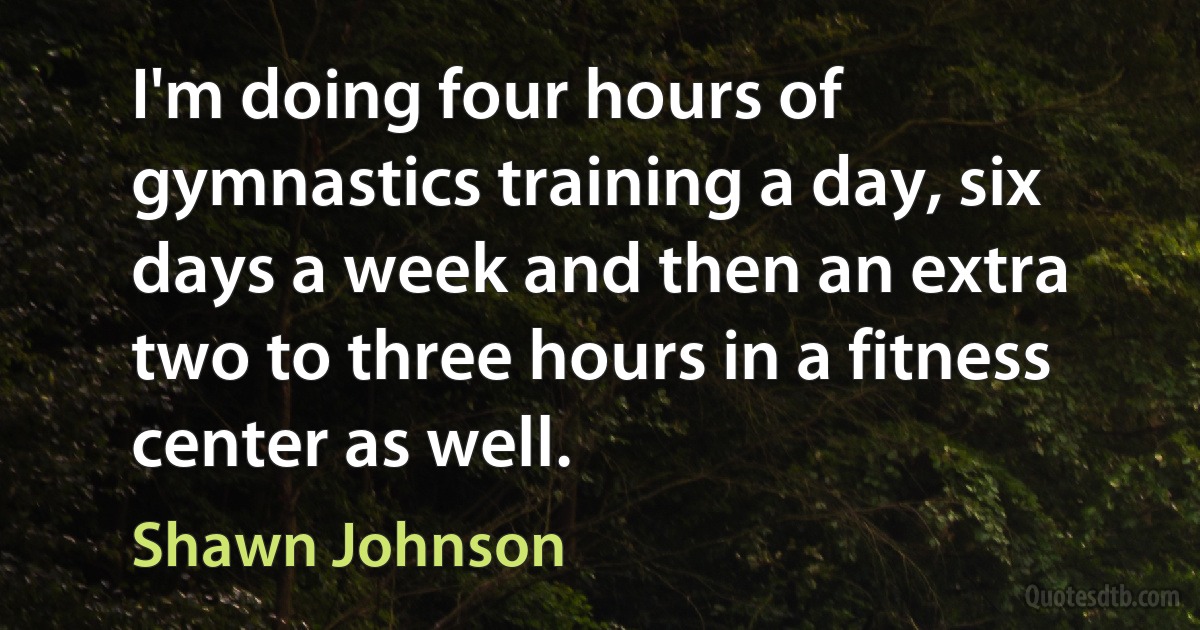 I'm doing four hours of gymnastics training a day, six days a week and then an extra two to three hours in a fitness center as well. (Shawn Johnson)