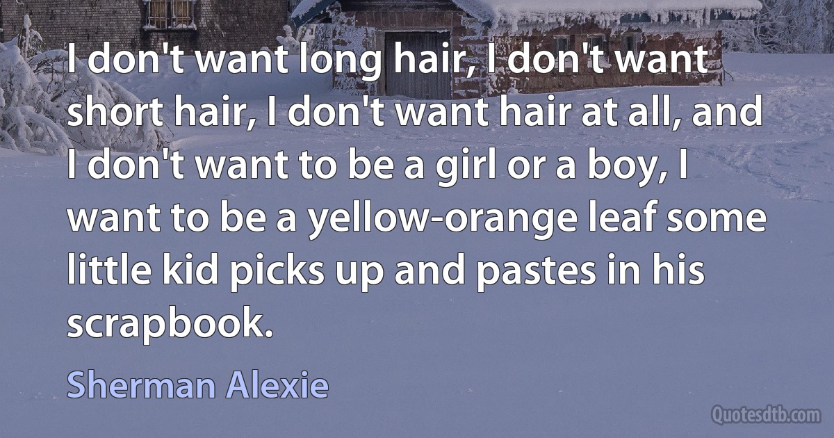 I don't want long hair, I don't want short hair, I don't want hair at all, and I don't want to be a girl or a boy, I want to be a yellow-orange leaf some little kid picks up and pastes in his scrapbook. (Sherman Alexie)