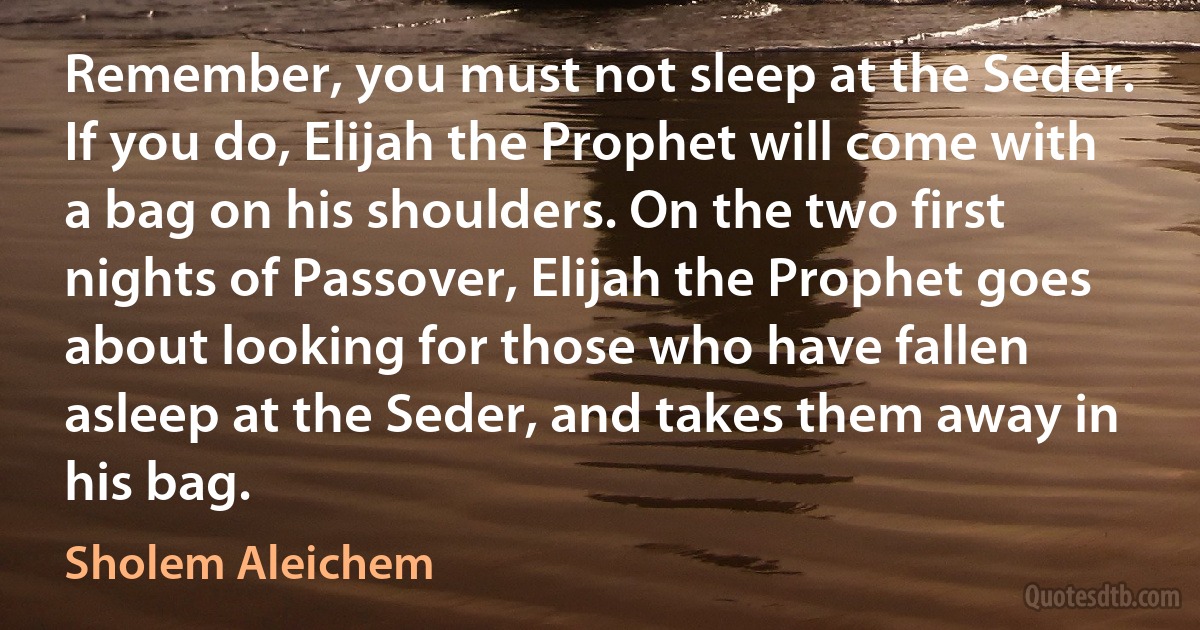 Remember, you must not sleep at the Seder. If you do, Elijah the Prophet will come with a bag on his shoulders. On the two first nights of Passover, Elijah the Prophet goes about looking for those who have fallen asleep at the Seder, and takes them away in his bag. (Sholem Aleichem)