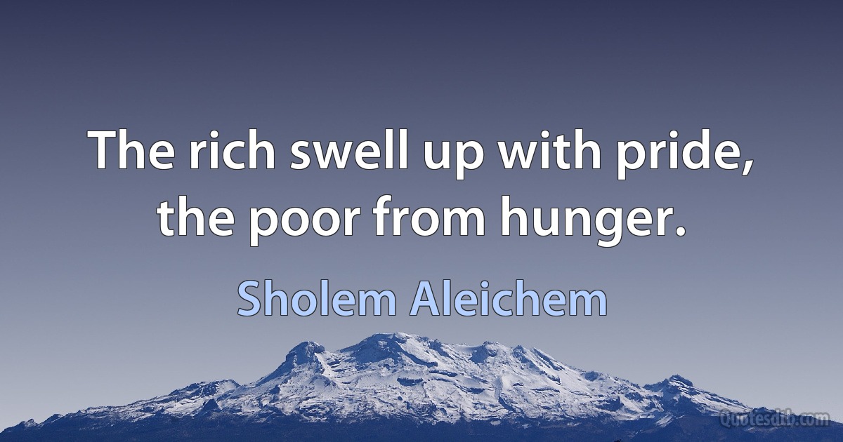 The rich swell up with pride, the poor from hunger. (Sholem Aleichem)