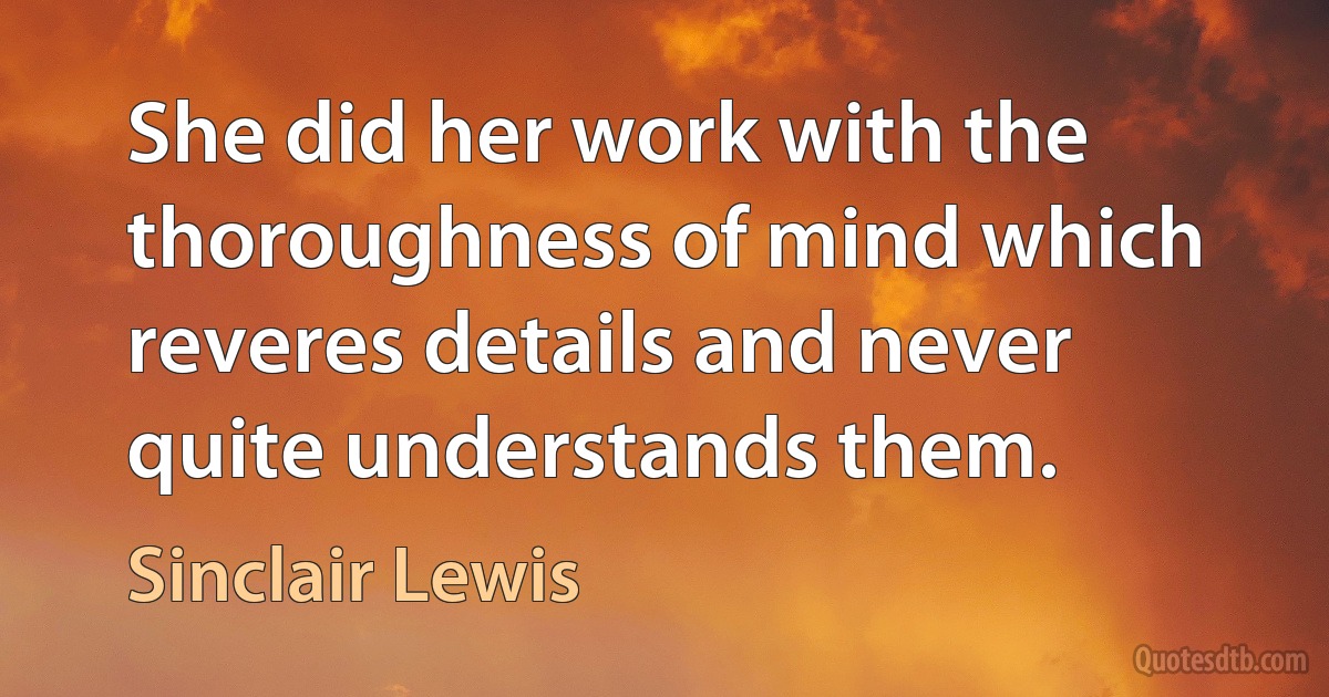 She did her work with the thoroughness of mind which reveres details and never quite understands them. (Sinclair Lewis)