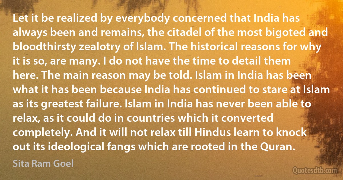 Let it be realized by everybody concerned that India has always been and remains, the citadel of the most bigoted and bloodthirsty zealotry of Islam. The historical reasons for why it is so, are many. I do not have the time to detail them here. The main reason may be told. Islam in India has been what it has been because India has continued to stare at Islam as its greatest failure. Islam in India has never been able to relax, as it could do in countries which it converted completely. And it will not relax till Hindus learn to knock out its ideological fangs which are rooted in the Quran. (Sita Ram Goel)