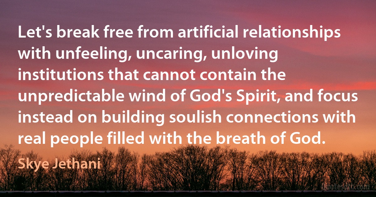 Let's break free from artificial relationships with unfeeling, uncaring, unloving institutions that cannot contain the unpredictable wind of God's Spirit, and focus instead on building soulish connections with real people filled with the breath of God. (Skye Jethani)